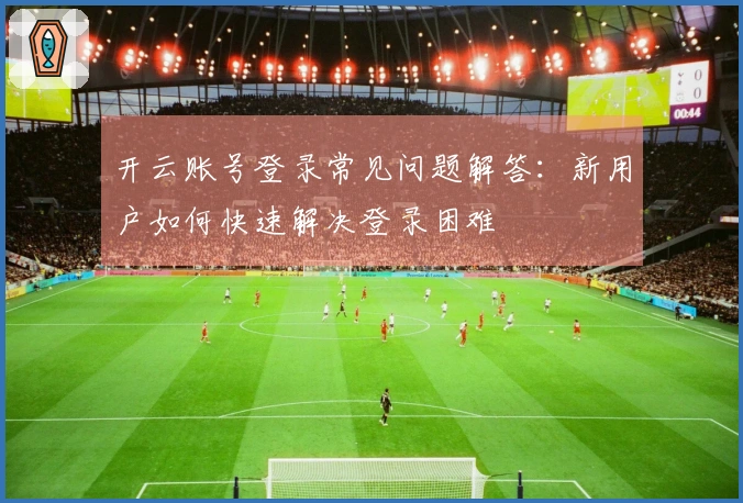 开云账号登录常见问题解答：新用户如何快速解决登录困难