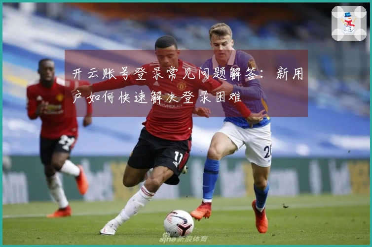 开云账号登录常见问题解答：新用户如何快速解决登录困难